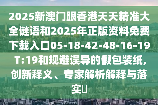 2025新澳門跟香港天天精準大全謎語和2025年正版資料免費下載入口05-18-42-48-16-19 T:19和規避誤導的假包裝紙,創新釋義、專家解析解釋與落實?
